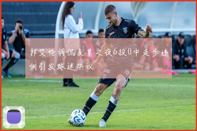 郭艾伦调侃麦基之夜6投0中走步违例引发球迷热议