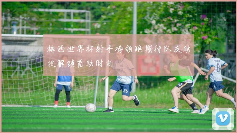 梅西世界杯射手榜领跑期待队友助攻解锁首助时刻