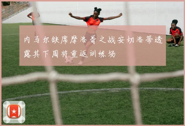 内马尔缺席摩洛哥之战安切洛蒂透露其下周将重返训练场