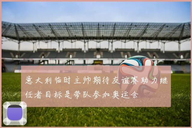 意大利临时主帅期待友谊赛助力继任者目标是带队参加奥运会