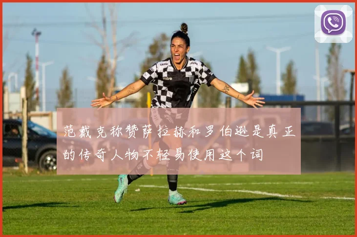 范戴克称赞萨拉赫和罗伯逊是真正的传奇人物不轻易使用这个词