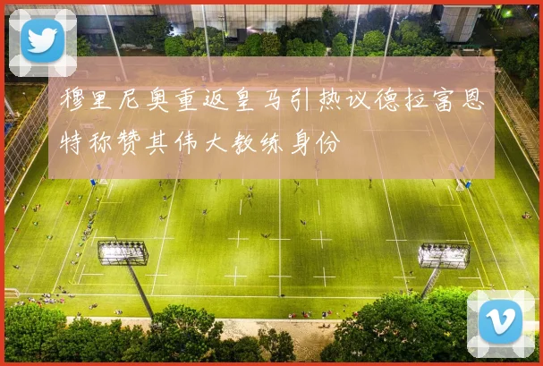 穆里尼奥重返皇马引热议德拉富恩特称赞其伟大教练身份