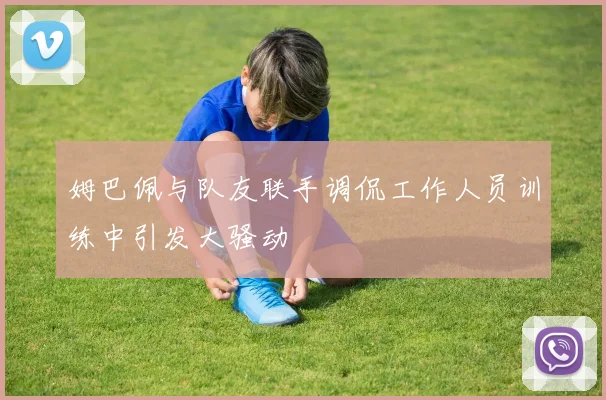 姆巴佩与队友联手调侃工作人员训练中引发大骚动
