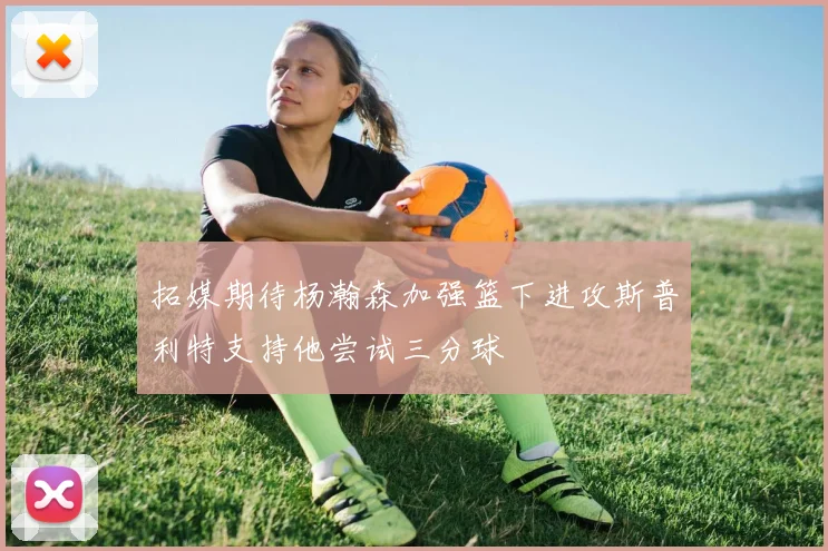 拓媒期待杨瀚森加强篮下进攻斯普利特支持他尝试三分球
