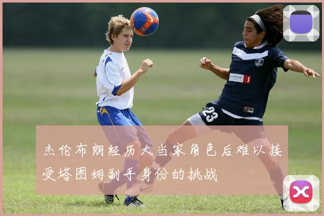 杰伦布朗经历大当家角色后难以接受塔图姆副手身份的挑战