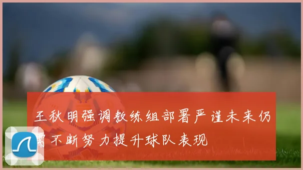 王秋明强调教练组部署严谨未来仍需不断努力提升球队表现