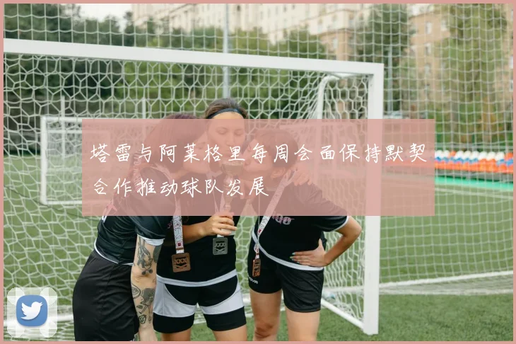 塔雷与阿莱格里每周会面保持默契合作推动球队发展