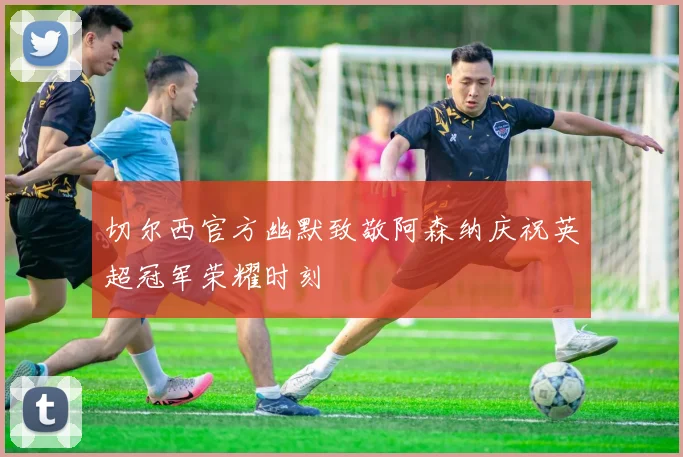 切尔西官方幽默致敬阿森纳庆祝英超冠军荣耀时刻