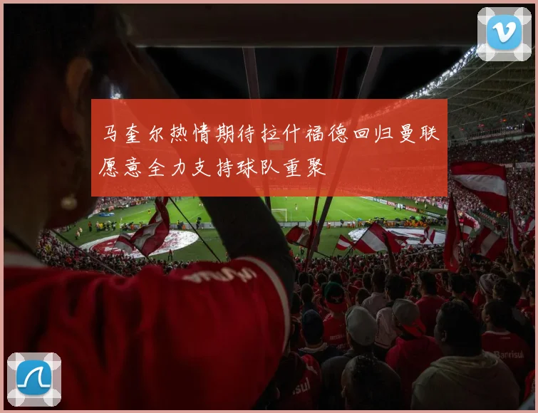 马奎尔热情期待拉什福德回归曼联愿意全力支持球队重聚